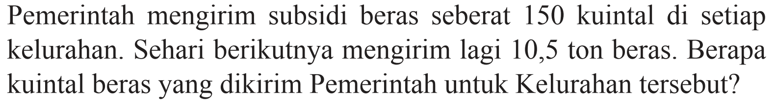 Pemerintah mengirim subsidi beras seberat 150 kuintal di setiap kelurahan. Sehari berikutnya mengirim lagi 10,5 ton beras. Berapa kuintal beras yang dikirim Pemerintah untuk Kelurahan tersebut?