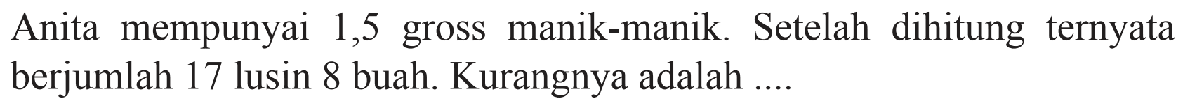 Anita mempunyai 1,5 gross manik-manik. Setelah dihitung ternyata berjumlah 17 lusin 8 buah. Kurangnya adalah ....