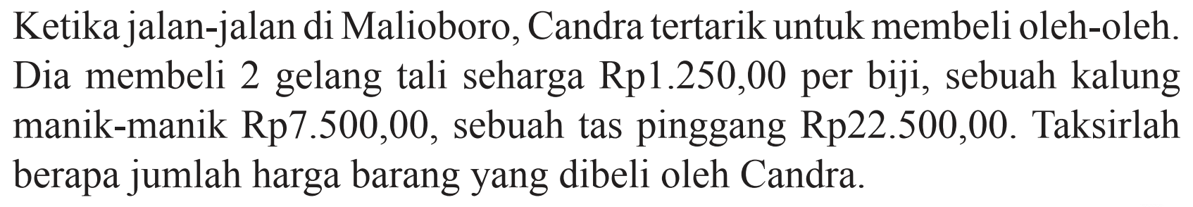 Ketika jalan-jalan di Malioboro, Candra tertarik untuk membeli oleh-oleh. Dia membeli 2 gelang tali seharga Rp1.250,00 per biji, sebuah kalung manik-manik Rp7.500,00, sebuah tas pinggang Rp22.500,00. Taksirlah berapa jumlah harga barang yang dibeli oleh Candra.