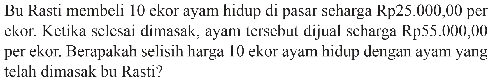 Bu Rasti membeli 10 ekor ayam hidup di pasar seharga Rp25.000,00 per ekor. Ketika selesai dimasak, ayam tersebut dijual seharga Rp55.000,00 per ekor. Berapakah selisih harga 10 ekor ayam hidup dengan ayam yang telah dimasak bu Rasti?