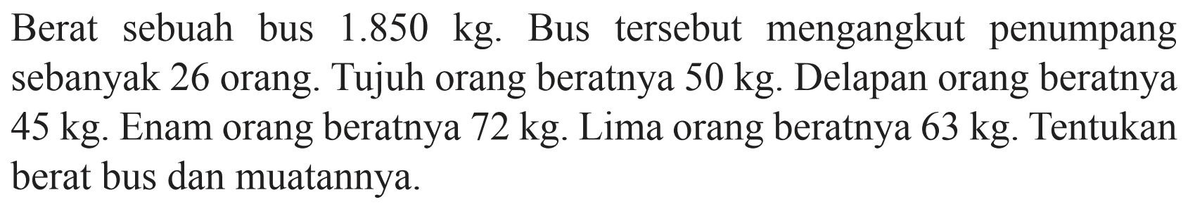 Berat sebuah bus 1.850 kg. Bus tersebut mengangkut penumpang sebanyak 26 orang. Tujuh orang beratnya 50 kg. Delapan orang beratnya 45 kg. Enam orang beratnya 72 kg. Lima orang beratnya 63 kg. Tentukan berat bus dan muatannya.