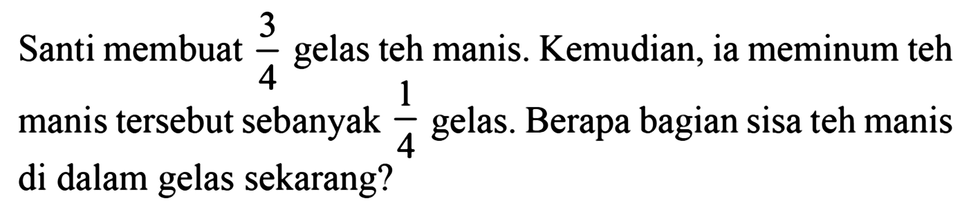 Santi membuat 3/4 gelas teh manis. Kemudian, ia meminum teh manis tersebut sebanyak 1/4 gelas. Berapa bagian sisa teh manis di dalam gelas sekarang?