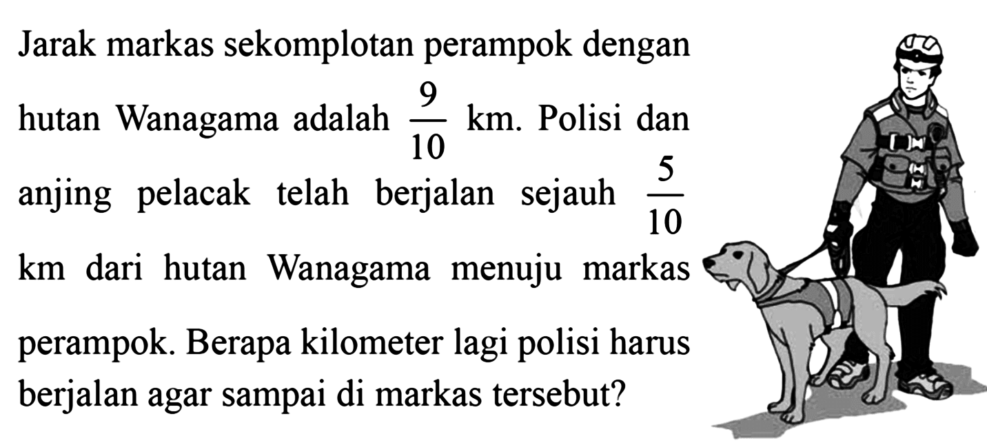 Jarak markas sekomplotan perampok dengan hutan Wanagama adalah 9/10 km. Polisi dan anjing pelacak telah berjalan sejauh 5/10 km dari hutan Wanagama menuju markas perampok. Berapa kilometer lagi polisi harus berjalan agar sampai di markas tersebut?