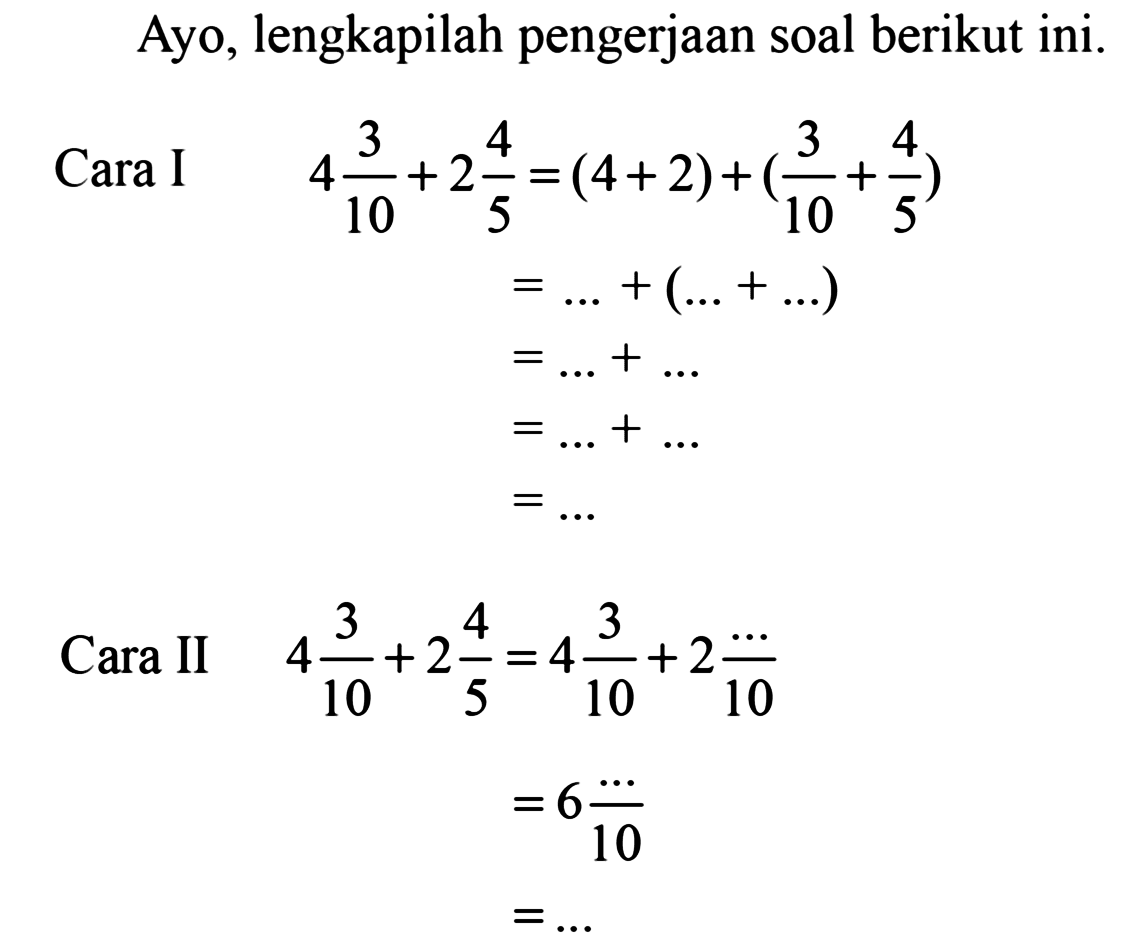 Ayo, lengkapilah pengerjaan soal berikut ini. 
Cara I 
4 3/10 + 2 4/5 = (4 + 2) + (3/10 + 4/5) 
= ... + (... + ...) 
= ... + ... 
= ... + ... 
= ... 
Cara II 
4 3/10 + 2 4/5 = 4 3/10 + 2 .../10 
= 6 .../10 
= ... 