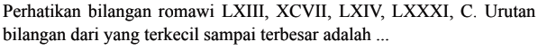 Perhatikan bilangan romawi LXIII, XCVII, LXIV, LXXXI, C. Urutan bilangan dari yang terkecil sampai terbesar adalah ...