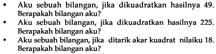 Aku sebuah bilangan, jika dikuadratkan hasilnya 49. Berapakah bilangan aku? Aku sebuah bilangan, jika dikuadratkan hasilnya 225. Berapakah bilangan aku? Aku sebuah bilangan, jika ditarik akar kuadrat nilaiku 18. Berapakah bilangan aku?