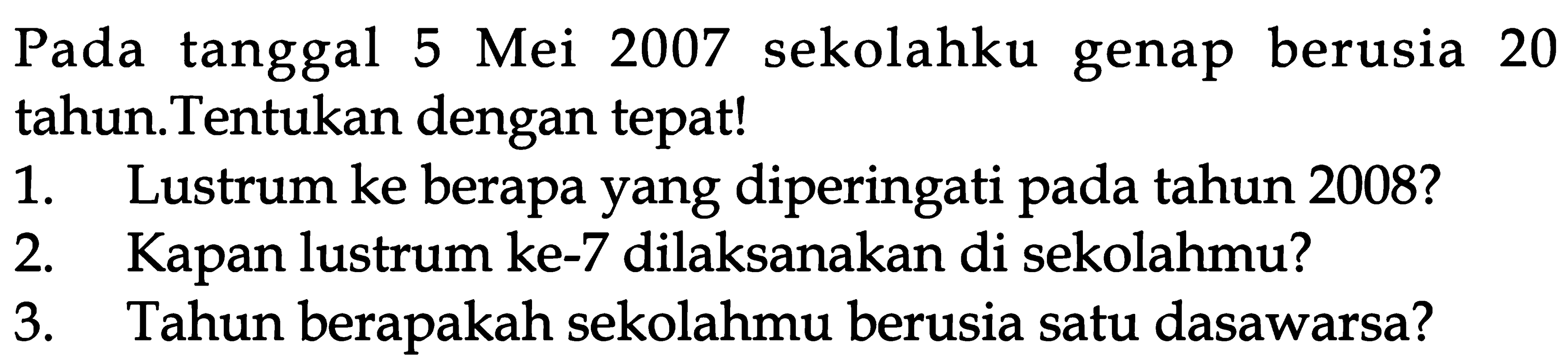 Pada tanggal 5 Mei 2007 sekolahku genap berusia 20 tahun.Tentukan dengan tepat! 1. Lustrum ke berapa yang diperingati pada tahun 2008? 2. Kapan lustrum ke-7 dilaksanakan di sekolahmu? 3. Tahun berapakah sekolahmu berusia satu dasawarsa?