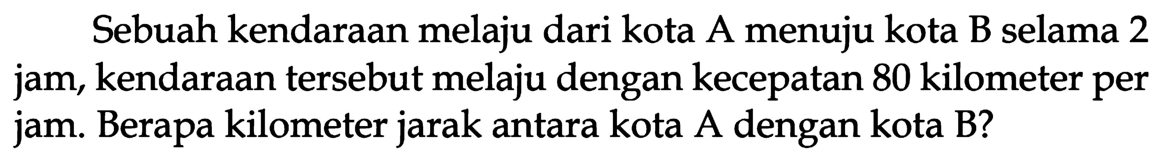 Sebuah kendaraan melaju dari kota A menuju kota B selama 2 jam, kendaraan tersebut melaju dengan kecepatan 80 kilometer per jam. Berapa kilometer jarak antara kota Adengan kota B?