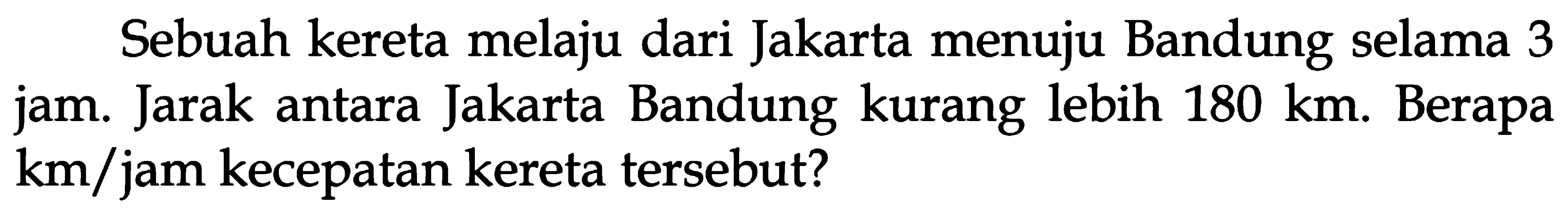 Sebuah kereta melaju dari Jakarta menuju Bandung selama 3 jam. Jarak antara Jakarta Bandung kurang lebih 180 km. Berapa km/jam kecepatan kereta tersebut?