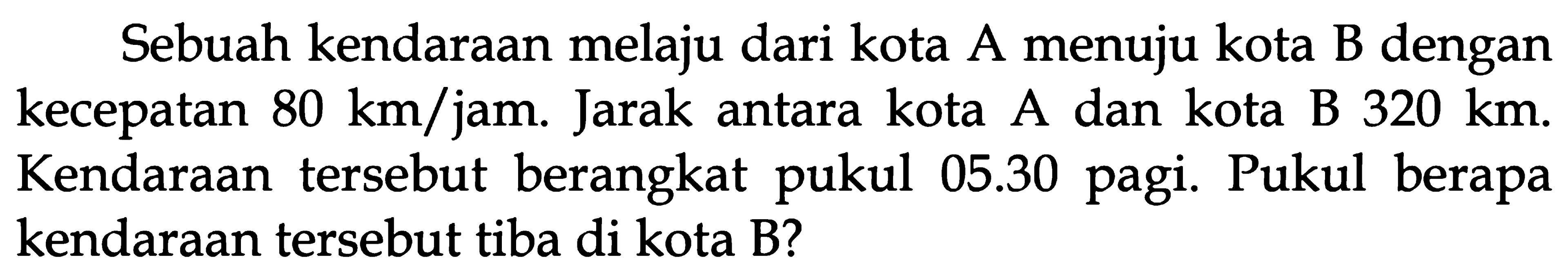 Sebuah kendaraan melaju dari kota A menuju kota B dengan A kecepatan 80 km/jam. Jarak antara kota A dan kota B 320 km. Kendaraan tersebut berangkat 05.30 pagi. Pukul berapa pukul kendaraan tersebut tiba di kota B?