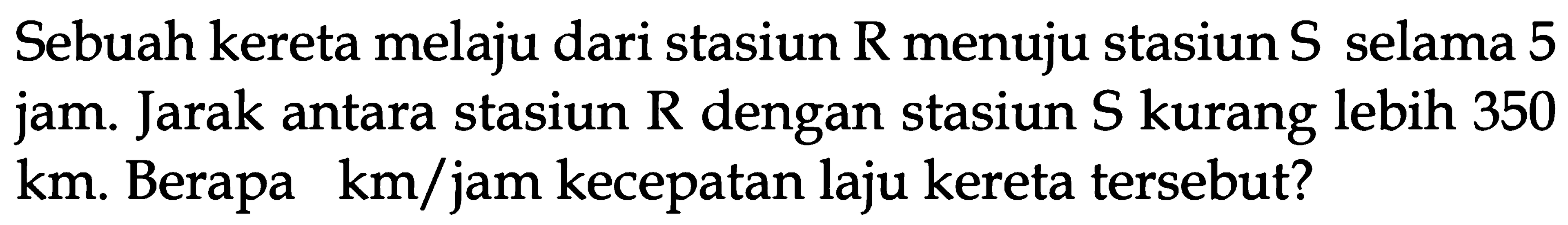 Sebuah kereta melaju dari stasiun R menuju stasiun S selama 5 jam. Jarak antara stasiun R dengan stasiun S kurang lebih 350 km. Berapa km/jam kecepatan laju kereta tersebut?