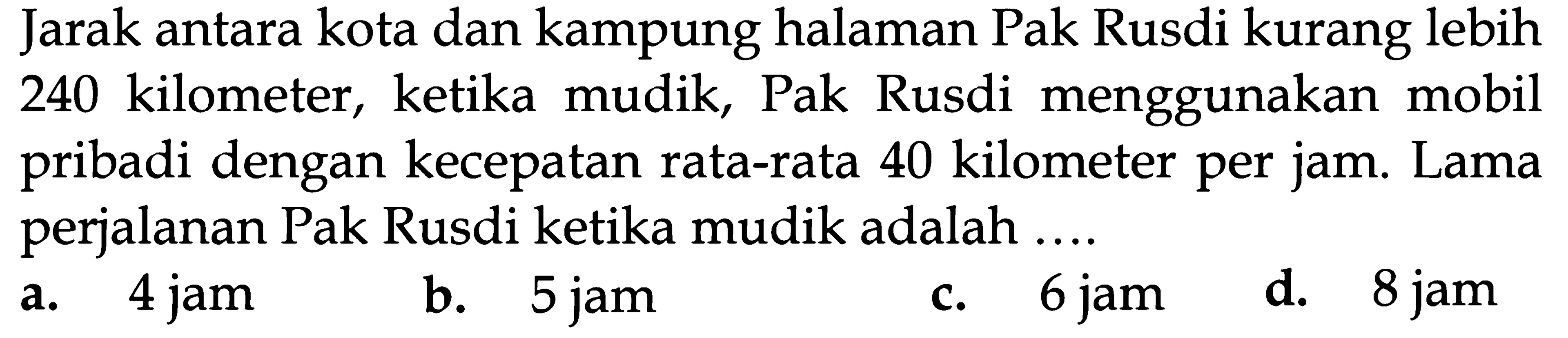 Jarak antara kota dan kampung halaman Pak Rusdi kurang lebih 240 kilometer, Pak Rusdi menggunakan ketika mudik, mobil pribadi dengan kecepatan rata-rata 40 kilometer per jam Lama perjalanan Pak Rusdi ketika mudik adalah 4 jam 6 jam 8 jam d. 5 jam ba a. C.