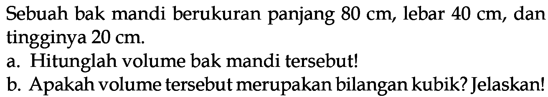 Sebuah bak mandi berukuran panjang 80 cm, lebar 40 cm, dan tingginya 20 cm. a. Hitunglah volume bak mandi tersebut! b. Apakah volume tersebut merupakan bilangan kubik? Jelaskan!