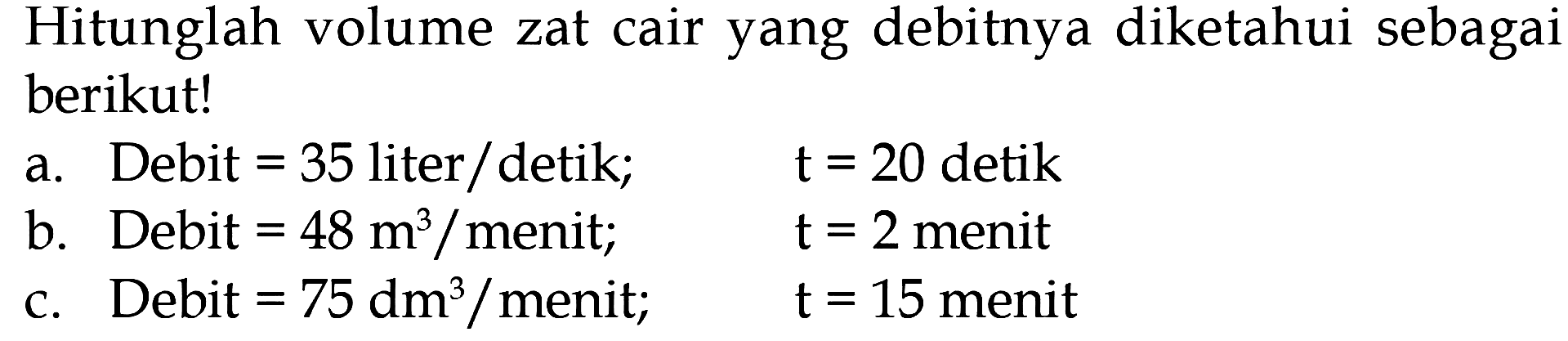 Hitunglah volume zat cair yang debitnya diketahui sebagai berikut! a. Debit = 35 liter detik; t = 20 detik b. Debit = 48m^3 / menit; t = 2 menit c. Debit = 75 dm^3 / menit; t = 15 menit