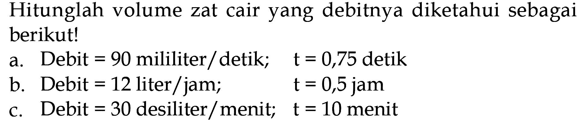 Hitunglah volume zat cair yang debitnya diketahui sebagai berikut! a. Debit 90 mililiter/detik; t = 0,75 detik b. Debit = 12 liter/jam; t = 0,5 jam c. Debit = 30 desiliter/menit; t = 10 menit