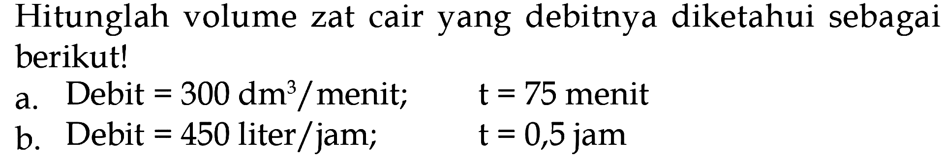 Hitunglah volume zat cair yang debitnya diketahui sebagai berikut! a. Debit = 300 dm^3/menit; t = 75 menit b. Debit = 450 liter/jam; t = 0,5 jam