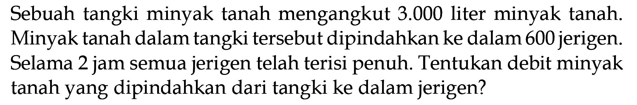 Sebuah tangki minyak tanah mengangkut 3.000 liter minyak tanah. Minyak tanah dalam tangki tersebut dipindahkan ke dalam 600 jerigen. Selama 2 jam semua jerigen telah terisi penuh. Tentukan debit minyak tanah yang dipindahkan dari tangki ke dalam jerigen?