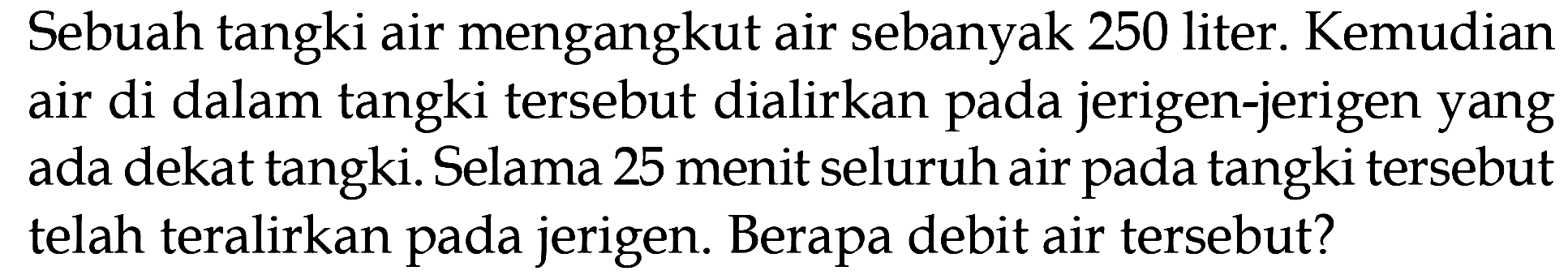 Sebuah tangki air mengangkut air sebanyak 250 liter. Kemudian air di dalam tangki tersebut dialirkan pada jerigen-jerigen yang ada dekat tangki. Selama 25 menit seluruh air pada tangki tersebut telah teralirkan pada jerigen. Berapa debit air tersebut?