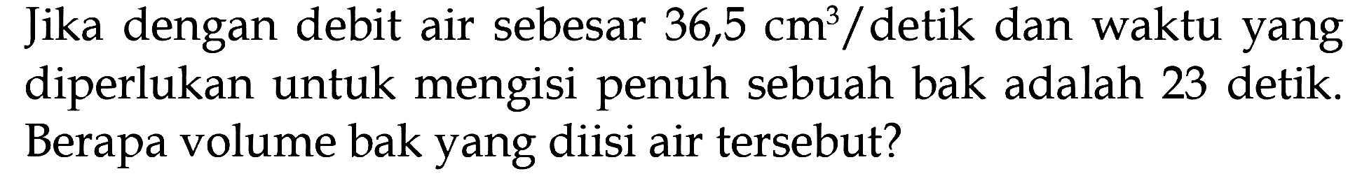 Jika dengan debit air sebesar 36,5 cm^3 / detik dan waktu yang diperlukan untuk mengisi penuh sebuah bak adalah 23 detik. Berapa volume bak yang diisi air tersebut?