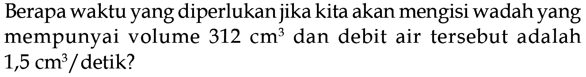 Berapa waktu yang diperlukan jika kita akan mengisi wadah yang mempunyai volume 312 cm^3 dan debit air tersebut adalah 1,5 cm^3 / detik?