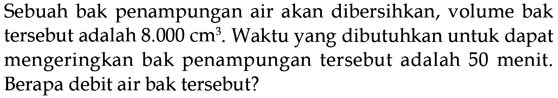 Sebuah bak penampungan air akan dibersihkan, volume bak tersebut adalah 8.000 cm^3. Waktu yang dibutuhkan untuk dapat mengeringkan bak penampungan tersebut adalah 50 menit: Berapa debit air bak tersebut?