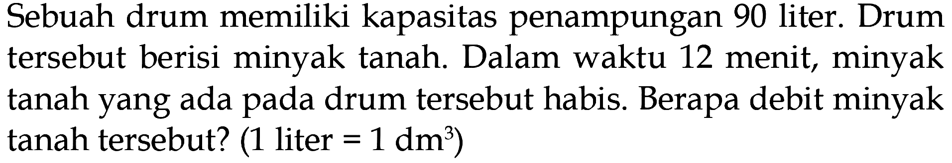 Sebuah drum memiliki kapasitas penampungan 90 liter. Drum tersebut berisi minyak tanah. Dalam waktu 12 menit, minyak tanah yang ada drum tersebut habis. Berapa debit minyak pada tanah tersebut? (1 liter = 1 dm^3)