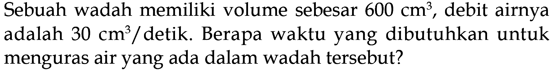 Sebuah wadah memiliki volume sebesar 600 cm^3 , debit airnya adalah 30 cm^3 / detik. Berapa waktu yang dibutuhkan untuk menguras air yang ada dalam wadah tersebut?