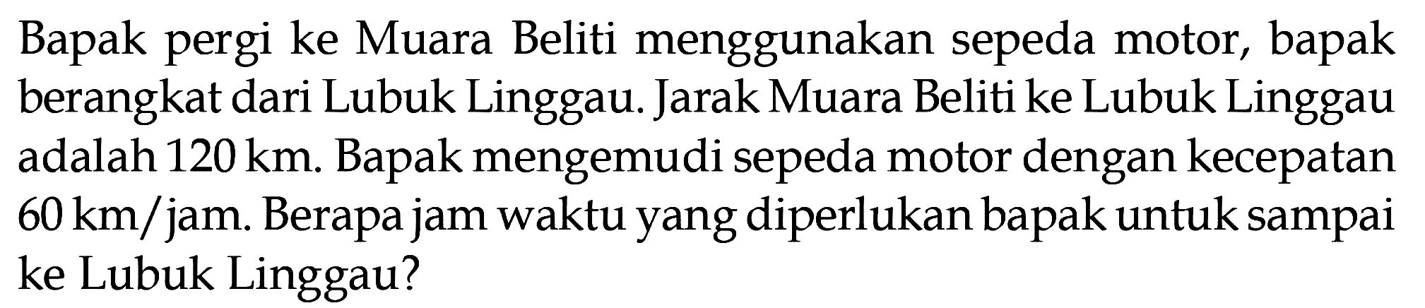 Bapak pergi ke Muara Beliti menggunakan sepeda motor, bapak berangkat dari Lubuk Linggau. Jarak Muara Beliti ke Lubuk Linggau adalah 120 km. Bapak mengemudi sepeda motor dengan kecepatan 60 km/jam Berapa jam waktu yang diperlukan bapak untuk sampai ke Lubuk Linggau?