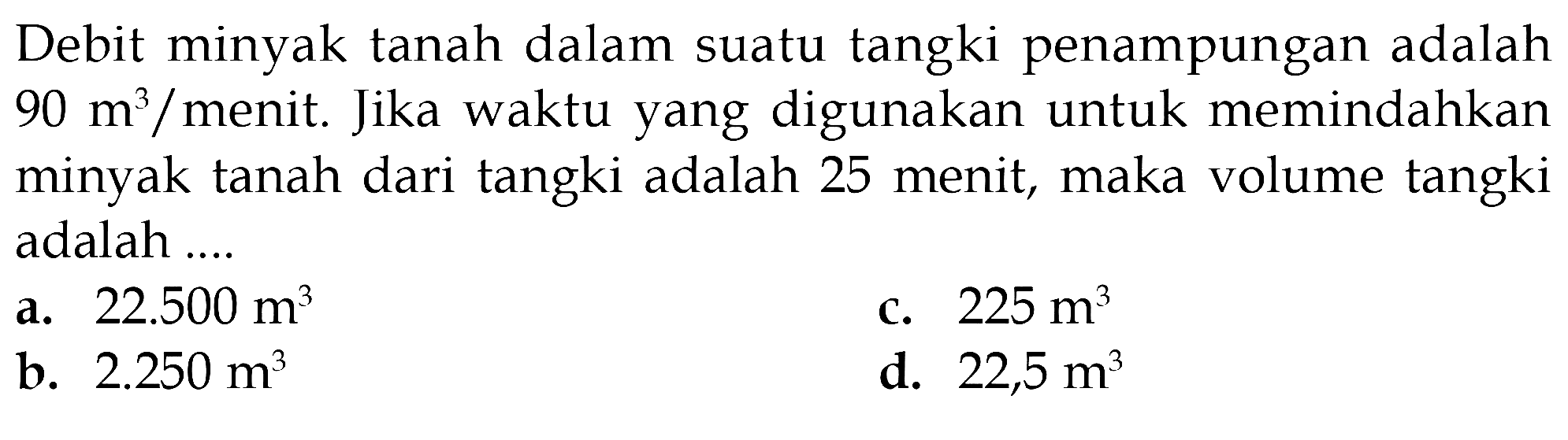 Debit minyak tanah dalam suatu tangki penampungan adalah 90 m^3/menit. Jika waktu yang digunakan untuk memindahkan minyak tanah dari tangki adalah 25 menit, maka volume tangki adalah ....