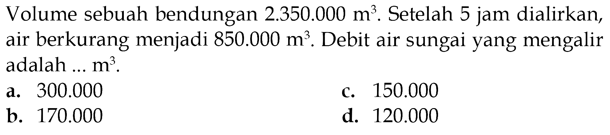 Volume sebuah bendungan 2.350.000 m^3. Setelah 5 jam dialirkan, air berkurang menjadi 850.000 m^3 . Debit air sungai yang mengalir adalah ... m^3.