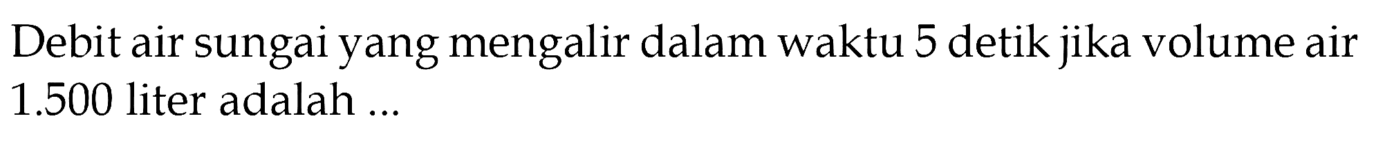 Debit air sungai yang mengalir dalam waktu 5 detik jika volume air 1.500 liter adalah ...