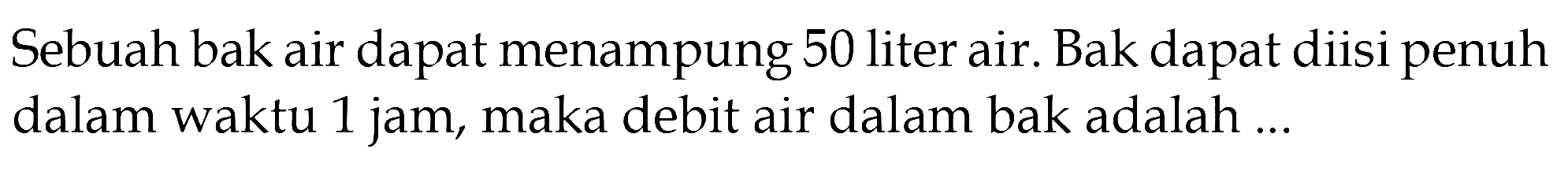 Sebuah bak air dapat menampung 50 liter air. Bak dapat diisi penuh dalam waktu 1 jam, maka debit air dalam bak adalah ...