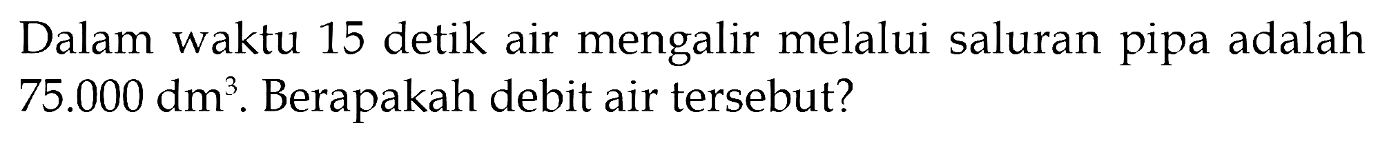 Dalam waktu 15 detik air mengalir melalui saluran pipa adalah 75.000 dm^3. Berapakah debit air tersebut?