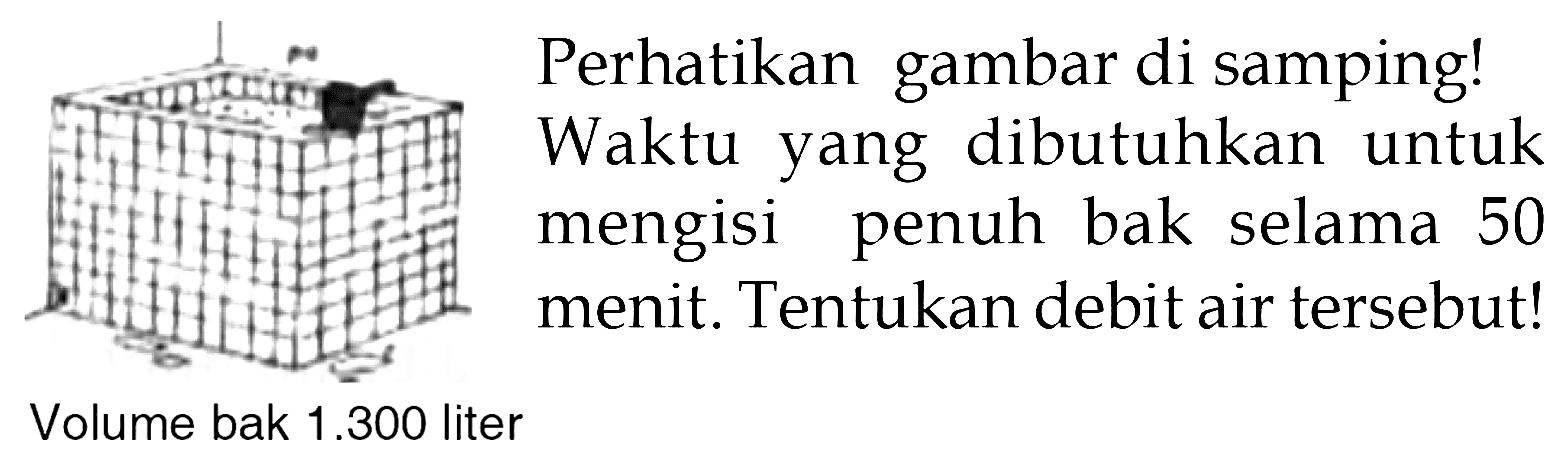 Perhatikan gambar di samping!
 Waktu yang dibutuhkan untuk mengisi penuh bak selama 50 menit. Tentukan debit air tersebut!
 Volume bak 1.300 liter