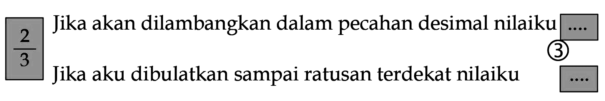 2/3 
Jika akan dilambangkan dalam pecahan desimal nilaiku.... 
Jika aku dibulatkan sampai ratusan terdekat nilaiku...