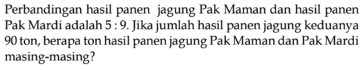 Perbandingan hasil panen jagung Pak Maman dan hasil panen Pak Mardi adalah 5 : 9. Jika jumlah hasil panen jagung keduanya 90 ton, berapa ton hasil panen jagung Pak Maman dan Pak Mardi masing-masing?