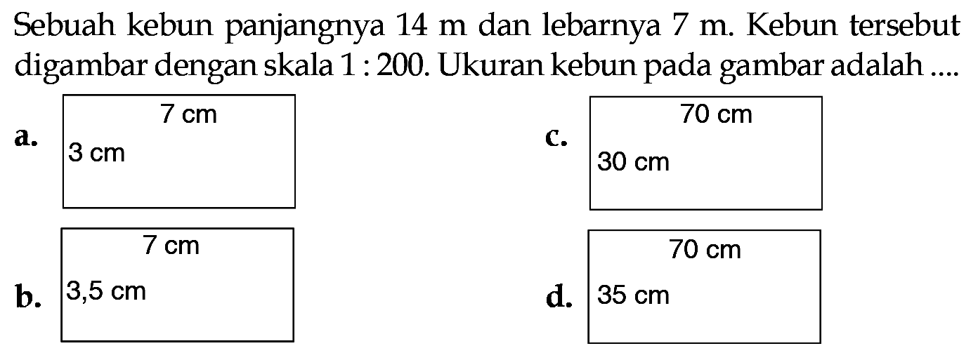 Sebuah kebun panjangnya 14 m dan lebarnya 7 m . Kebun tersebut digambar dengan skala 1 : 200. Ukuran kebun pada gambar adalah ....