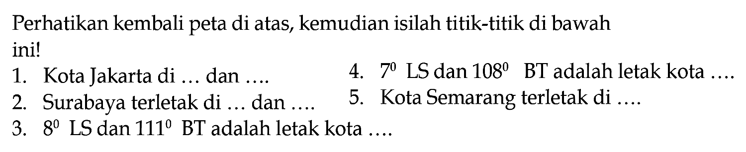 Perhatikan kembali peta di atas, kemudian isilah titik-titik di bawah ini!
1. Kota Jakarta di ... dan ....
4. 7 LS dan 108  BT  adalah letak kota ....
2. Surabaya terletak di ... dan ....
5. Kota Semarang terletak di ....
3.  8 LS dan 111 BT adalah letak kota ....