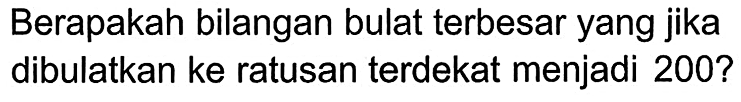 Berapakah bilangan bulat terbesar yang jika dibulatkan ke ratusan terdekat menjadi 200?