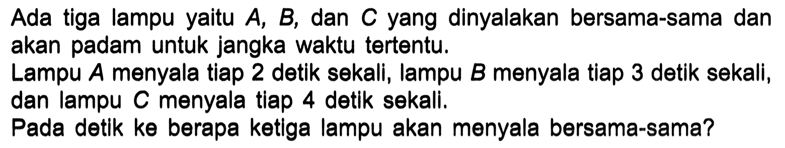 Ada tiga lampu yaitu A, B, dan C yang dinyalakan bersama-sama dan akan padam untuk jangka waktu tertentu. Lampu A menyala tiap 2 detik sekali, lampu B menyala tiap 3 detik sekali, dan lampu C menyala tiap 4 detlk sekall, Pada detlk ke berapa ketlga lampu akan menyala bersama-sama?