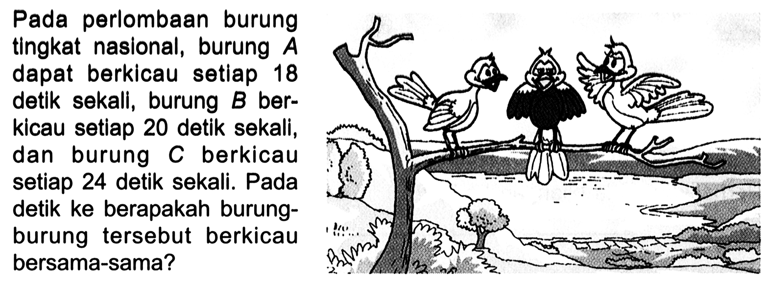 Pada perlombaan burung tIngkat naslonal, burung A dapat berkicau setlap 18 detlk sekall, burung B ber- kicau setiap 20 detik sekali, dan burung C berkicau setiap 24 detik sekali. Pada detik ke berapakah burung- burung tersebut berkicau bersama-sama?