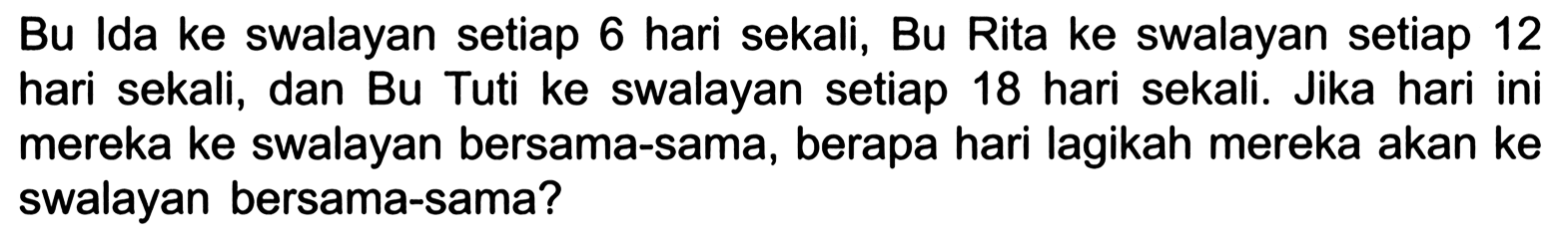 Bu Ida ke swalayan setiap 6 hari sekali, Bu Rita ke swalayan setiap 12 hari sekali, dan Bu Tuti ke swalayan setiap 18 hari sekali. Jika hari ini mereka ke swalayan bersama-sama, berapa hari lagikah mereka akan ke swalayan bersama-sama?