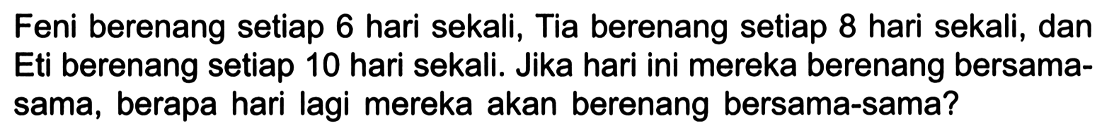 Feni berenang setiap 6 hari sekali, Tia berenang setiap 8 hari sekali, dan Eti berenang setiap 10 hari sekali. Jika hari ini mereka berenang bersama-sama, berapa hari lagi mereka akan berenang bersama-sama?