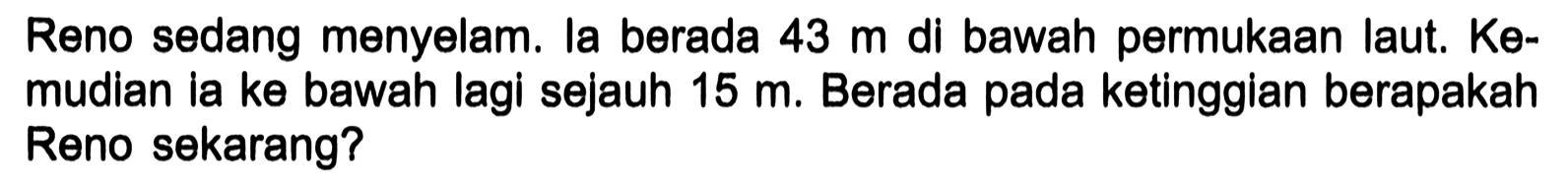 Reno sedang menyelam. la berada 43 m di bawah permukaan laut.  Ke-  mudian ia ke bawah lagi sejauh 15 m. Berada pada ketinggian berapakah Reno sekarang?