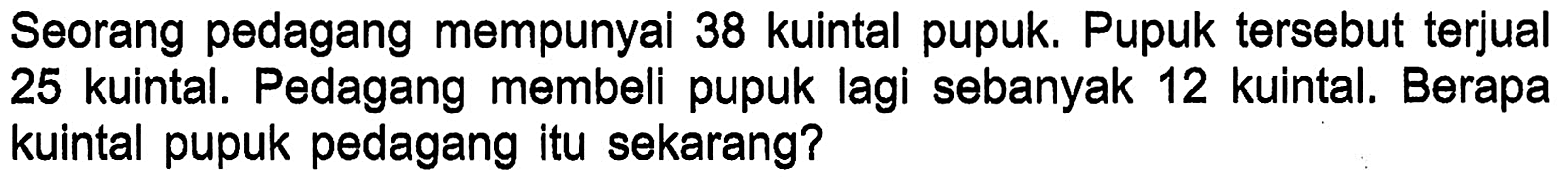 Seorang pedagang mempunyai 38 kuintal pupuk. Pupuk tersebut terjual 25 kuintal. Pedagang membeli pupuk lagi sebanyak 12 kuintal. Berapa kuintal pupuk pedagang itu sekarang?