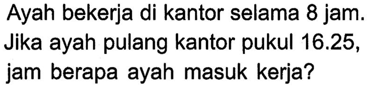 Ayah bekerja di kantor selama 8 jam. Jika ayah pulang kantor pukul 16.25, jam berapa ayah masuk kerja?