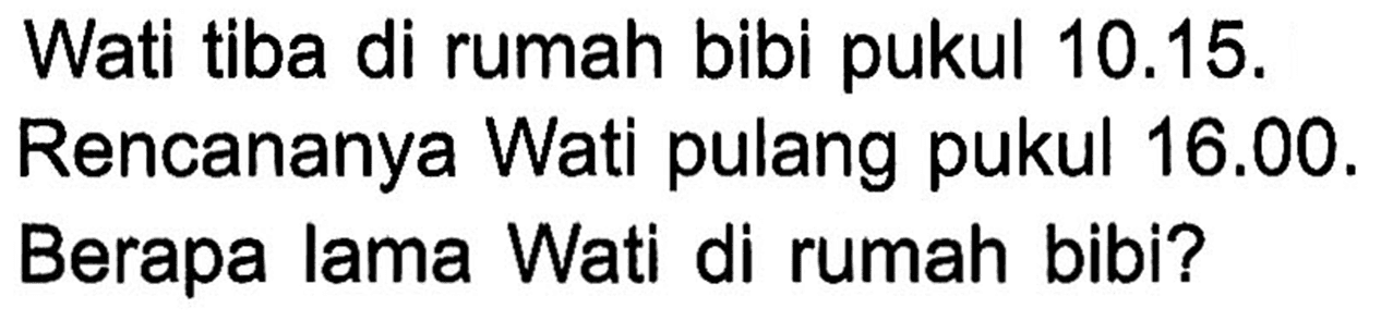 Wati tiba di rumah bibi pukul 10.15. Rencananya Wati pulang pukul 16.00. Berapa lama Wati di rumah bibi?