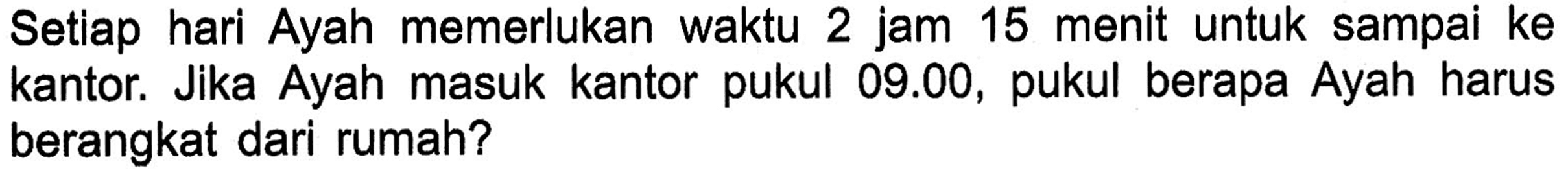 Setiap memerlukan hari Ayah waktu 2 jam 15 menit untuk sampai ke Jika Ayah masuk kantor pukul 09.00, pukul berapa Ayah kantor harus berangkat dari rumah?