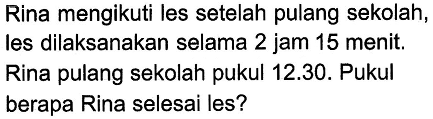 Rina mengikuti les setelah pulang sekolah, les dilaksanakan selama 2 jam 15 menit. Rina pulang sekolah pukul 12.30. Pukul berapa Rina selesai les?