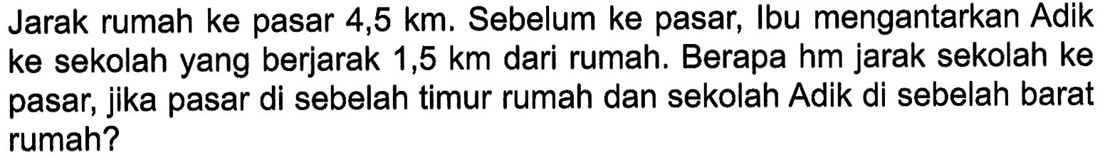 Jarak rumah ke pasar 4,5 km. Sebelum ke pasar, Ibu mengantarkan Adik ke sekolah yang berjarak 1,5 km dari rumah. Berapa hm jarak sekolah ke pasar, jika pasar di sebelah timur rumah dan sekolah Adik di sebelah barat rumah?